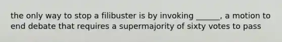 the only way to stop a filibuster is by invoking ______, a motion to end debate that requires a supermajority of sixty votes to pass