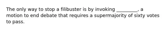 The only way to stop a filibuster is by invoking _________, a motion to end debate that requires a supermajority of sixty votes to pass.