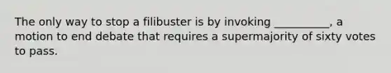 The only way to stop a filibuster is by invoking __________, a motion to end debate that requires a supermajority of sixty votes to pass.