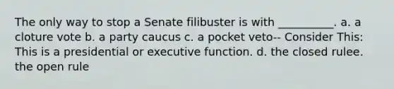 The only way to stop a Senate filibuster is with __________. a. a cloture vote b. a party caucus c. a pocket veto-- Consider This: This is a presidential or executive function. d. the closed rulee. the open rule