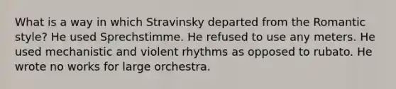 What is a way in which Stravinsky departed from the Romantic style? He used Sprechstimme. He refused to use any meters. He used mechanistic and violent rhythms as opposed to rubato. He wrote no works for large orchestra.