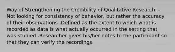 Way of Strengthening the Credibility of Qualitative Research: -Not looking for consistency of behavior, but rather the accuracy of their observations -Defined as the extent to which what is recorded as data is what actually occurred in the setting that was studied -Researcher gives his/her notes to the participant so that they can verify the recordings