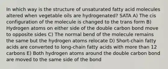 In which way is the structure of unsaturated fatty acid molecules altered when vegetable oils are hydrogenated? SATA A) The cis configuration of the molecule is changed to the trans form B) Hydrogen atoms on either side of the double carbon bond move to opposite sides C) The normal bend of the molecule remains the same but the hydrogen atoms relocate D) Short-chain fatty acids are converted to long-chain fatty acids with more than 12 carbons E) Both hydrogen atoms around the double carbon bond are moved to the same side of the bond