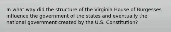 In what way did the structure of the Virginia House of Burgesses influence the government of the states and eventually the national government created by the U.S. Constitution?