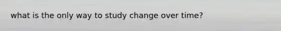 what is the only way to study change over time?