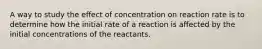 A way to study the effect of concentration on reaction rate is to determine how the initial rate of a reaction is affected by the initial concentrations of the reactants.