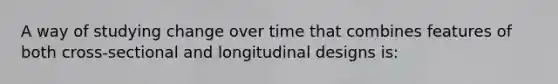 A way of studying change over time that combines features of both cross-sectional and longitudinal designs is: