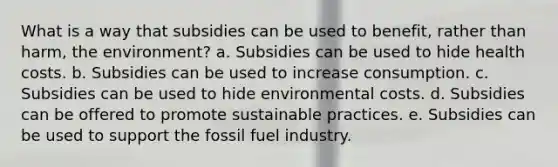 What is a way that subsidies can be used to benefit, rather than harm, the environment? a. Subsidies can be used to hide health costs. b. Subsidies can be used to increase consumption. c. Subsidies can be used to hide environmental costs. d. Subsidies can be offered to promote sustainable practices. e. Subsidies can be used to support the fossil fuel industry.