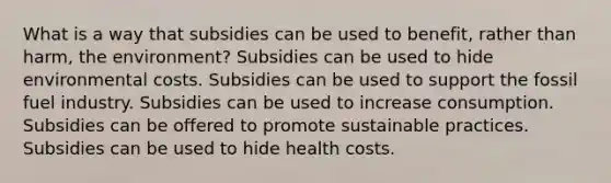 What is a way that subsidies can be used to benefit, rather than harm, the environment? Subsidies can be used to hide environmental costs. Subsidies can be used to support the fossil fuel industry. Subsidies can be used to increase consumption. Subsidies can be offered to promote sustainable practices. Subsidies can be used to hide health costs.