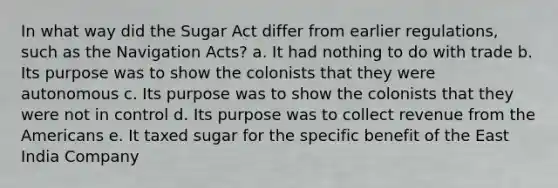 In what way did the Sugar Act differ from earlier regulations, such as the Navigation Acts? a. It had nothing to do with trade b. Its purpose was to show the colonists that they were autonomous c. Its purpose was to show the colonists that they were not in control d. Its purpose was to collect revenue from the Americans e. It taxed sugar for the specific benefit of the East India Company