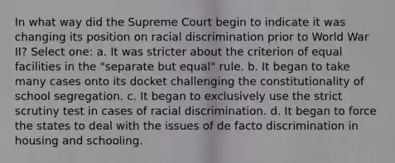 In what way did the Supreme Court begin to indicate it was changing its position on racial discrimination prior to World War II? Select one: a. It was stricter about the criterion of equal facilities in the "separate but equal" rule. b. It began to take many cases onto its docket challenging the constitutionality of school segregation. c. It began to exclusively use the strict scrutiny test in cases of racial discrimination. d. It began to force the states to deal with the issues of de facto discrimination in housing and schooling.