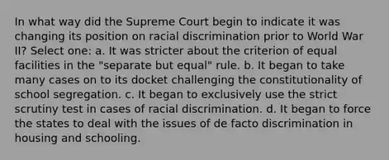 In what way did the Supreme Court begin to indicate it was changing its position on racial discrimination prior to World War II? Select one: a. It was stricter about the criterion of equal facilities in the "separate but equal" rule. b. It began to take many cases on to its docket challenging the constitutionality of school segregation. c. It began to exclusively use the strict scrutiny test in cases of racial discrimination. d. It began to force the states to deal with the issues of de facto discrimination in housing and schooling.