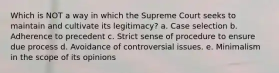 Which is NOT a way in which the Supreme Court seeks to maintain and cultivate its legitimacy? a. Case selection b. Adherence to precedent c. Strict sense of procedure to ensure due process d. Avoidance of controversial issues. e. Minimalism in the scope of its opinions