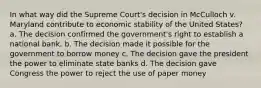 In what way did the Supreme Court's decision in McCulloch v. Maryland contribute to economic stability of the United States? a. The decision confirmed the government's right to establish a national bank. b. The decision made it possible for the government to borrow money c. The decision gave the president the power to eliminate state banks d. The decision gave Congress the power to reject the use of paper money