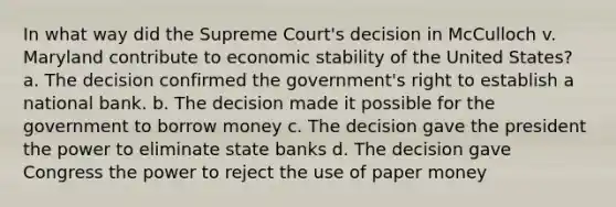 In what way did the Supreme Court's decision in McCulloch v. Maryland contribute to economic stability of the United States? a. The decision confirmed the government's right to establish a national bank. b. The decision made it possible for the government to borrow money c. The decision gave the president the power to eliminate state banks d. The decision gave Congress the power to reject the use of paper money