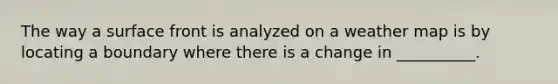 The way a surface front is analyzed on a weather map is by locating a boundary where there is a change in __________.
