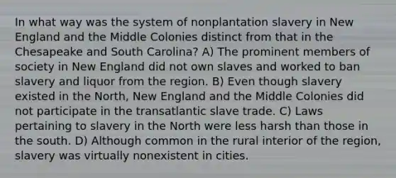 In what way was the system of nonplantation slavery in New England and the Middle Colonies distinct from that in the Chesapeake and South Carolina? A) The prominent members of society in New England did not own slaves and worked to ban slavery and liquor from the region. B) Even though slavery existed in the North, New England and the Middle Colonies did not participate in the transatlantic slave trade. C) Laws pertaining to slavery in the North were less harsh than those in the south. D) Although common in the rural interior of the region, slavery was virtually nonexistent in cities.