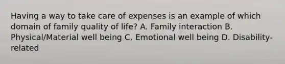 Having a way to take care of expenses is an example of which domain of family quality of​ life? A. Family interaction B. Physical/Material well being​ C. Emotional well being D. ​Disability-related