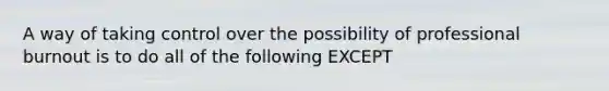 A way of taking control over the possibility of professional burnout is to do all of the following EXCEPT