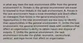 In what way does the task environment differ from the general environment? A. Threats in the general environment are easier to respond to than threats in the task environment. B. Forces in the task environment have a more immediate and direct effect on managers than forces in the general environment. C. Opportunities in the task environment are less easy to identify than opportunities in the general environment. D. Unlike the task environment, the general environment deals with conditions that affect an organization's ability to obtain inputs and dispose of outputs. E. Unlike the general environment, the task environment includes the global, economic, sociocultural, political, and legal forces that affect an organization.