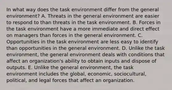 In what way does the task environment differ from the general environment? A. Threats in the general environment are easier to respond to than threats in the task environment. B. Forces in the task environment have a more immediate and direct effect on managers than forces in the general environment. C. Opportunities in the task environment are less easy to identify than opportunities in the general environment. D. Unlike the task environment, the general environment deals with conditions that affect an organization's ability to obtain inputs and dispose of outputs. E. Unlike the general environment, the task environment includes the global, economic, sociocultural, political, and legal forces that affect an organization.