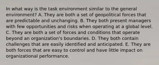 In what way is the task environment similar to the general environment? A. They are both a set of geopolitical forces that are predictable and unchanging. B. They both present managers with few opportunities and risks when operating at a global level. C. They are both a set of forces and conditions that operate beyond an organization's boundaries. D. They both contain challenges that are easily identified and anticipated. E. They are both forces that are easy to control and have little impact on organizational performance.