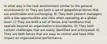 In what way is the task environment similar to the general environment? A) They are both a set of geopolitical forces that are predictable and unchanging. B) They both present managers with a few opportunities and risks when operating at a global level. C) They are both a set of forces and conditions that operate beyond an organization's boundaries. D) They both contain challenges that are easily identified and anticipated. E) They are both forces that are easy to control and have little impact on organizational performance.