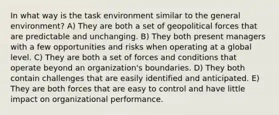 In what way is the task environment similar to the general environment? A) They are both a set of geopolitical forces that are predictable and unchanging. B) They both present managers with a few opportunities and risks when operating at a global level. C) They are both a set of forces and conditions that operate beyond an organization's boundaries. D) They both contain challenges that are easily identified and anticipated. E) They are both forces that are easy to control and have little impact on organizational performance.