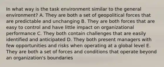 In what way is the task environment similar to the general environment? A. They are both a set of geopolitical forces that are predictable and unchanging B. They are both forces that are easy to control and have little impact on organizational performance C. They both contain challenges that are easily identified and anticipated D. They both present managers with few opportunities and risks when operating at a global level E. They are both a set of forces and conditions that operate beyond an organization's boundaries