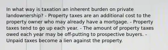 In what way is taxation an inherent burden on private landownership? - Property taxes are an additional cost to the property owner who may already have a mortgage. - Property taxes tend to go up each year. - The amount of property taxes owed each year may be off-putting to prospective buyers. - Unpaid taxes become a lien against the property.