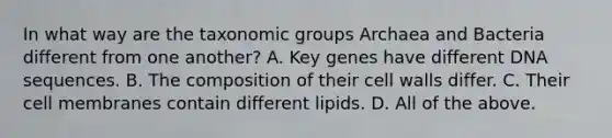 In what way are the taxonomic groups Archaea and Bacteria different from one another? A. Key genes have different DNA sequences. B. The composition of their cell walls differ. C. Their cell membranes contain different lipids. D. All of the above.