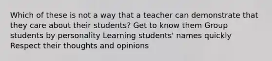 Which of these is not a way that a teacher can demonstrate that they care about their students? Get to know them Group students by personality Learning students' names quickly Respect their thoughts and opinions