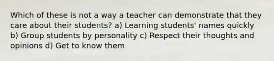 Which of these is not a way a teacher can demonstrate that they care about their students? a) Learning students' names quickly b) Group students by personality c) Respect their thoughts and opinions d) Get to know them