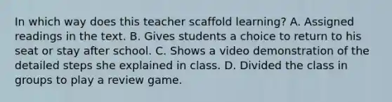 In which way does this teacher scaffold learning? A. Assigned readings in the text. B. Gives students a choice to return to his seat or stay after school. C. Shows a video demonstration of the detailed steps she explained in class. D. Divided the class in groups to play a review game.