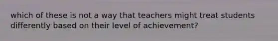 which of these is not a way that teachers might treat students differently based on their level of achievement?