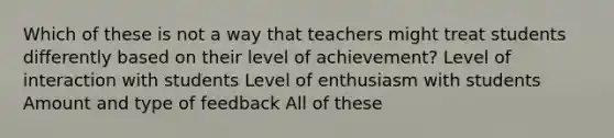 Which of these is not a way that teachers might treat students differently based on their level of achievement? Level of interaction with students Level of enthusiasm with students Amount and type of feedback All of these