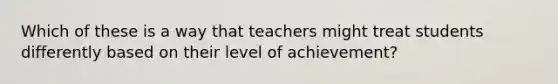 Which of these is a way that teachers might treat students differently based on their level of achievement?