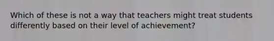 Which of these is not a way that teachers might treat students differently based on their level of achievement?