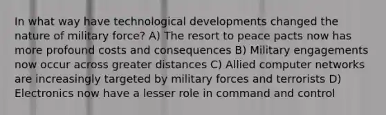 In what way have technological developments changed the nature of military force? A) The resort to peace pacts now has more profound costs and consequences B) Military engagements now occur across greater distances C) Allied computer networks are increasingly targeted by military forces and terrorists D) Electronics now have a lesser role in command and control