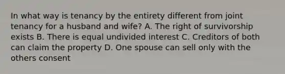 In what way is tenancy by the entirety different from joint tenancy for a husband and wife? A. The right of survivorship exists B. There is equal undivided interest C. Creditors of both can claim the property D. One spouse can sell only with the others consent