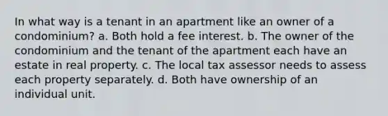 In what way is a tenant in an apartment like an owner of a condominium? a. Both hold a fee interest. b. The owner of the condominium and the tenant of the apartment each have an estate in real property. c. The local tax assessor needs to assess each property separately. d. Both have ownership of an individual unit.