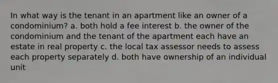 In what way is the tenant in an apartment like an owner of a condominium? a. both hold a fee interest b. the owner of the condominium and the tenant of the apartment each have an estate in real property c. the local tax assessor needs to assess each property separately d. both have ownership of an individual unit