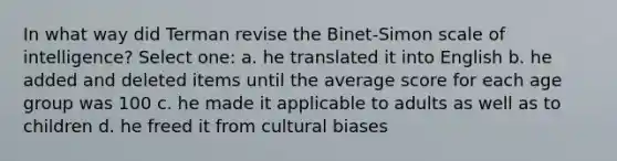 In what way did Terman revise the Binet-Simon scale of intelligence? Select one: a. he translated it into English b. he added and deleted items until the average score for each age group was 100 c. he made it applicable to adults as well as to children d. he freed it from cultural biases