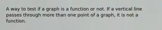 A way to test if a graph is a function or not. If a vertical line passes through more than one point of a graph, it is not a function.