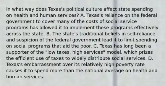 In what way does Texas's political culture affect state spending on health and human services? A. Texas's reliance on the federal government to cover many of the costs of social service programs has allowed it to implement these programs effectively across the state. B. The state's traditional beliefs in self-reliance and suspicion of the federal government lead it to limit spending on social programs that aid the poor. C. Texas has long been a supporter of the "low taxes, high services" model, which prizes the efficient use of taxes to widely distribute social services. D. Texas's embarrassment over its relatively high poverty rate causes it to spend more than the national average on health and human services.