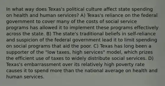 In what way does Texas's political culture affect state spending on health and human services? A) Texas's reliance on the federal government to cover many of the costs of social service programs has allowed it to implement these programs effectively across the state. B) The state's traditional beliefs in self-reliance and suspicion of the federal government lead it to limit spending on social programs that aid the poor. C) Texas has long been a supporter of the "low taxes, high services" model, which prizes the efficient use of taxes to widely distribute social services. D) Texas's embarrassment over its relatively high poverty rate causes it to spend <a href='https://www.questionai.com/knowledge/keWHlEPx42-more-than' class='anchor-knowledge'>more than</a> the national average on health and human services.