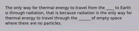 The only way for thermal energy to travel from the ____ to Earth is through radiation, that is because radiation is the only way for thermal energy to travel through the ______ of empty space where there are no particles.