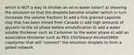 which is NOT a way to thicken an oil-in-water lotion? a) shearing the emulsion so that the droplets become smaller (which in turn increases the volume fraction) b) add a fine grained Lapointe clay that has been mined from Canada c) add high amounts of glycerin to the oil phase before emulsification d) add a water soluble thickener such as Carbomer to the water phase e) add an associative thickener such as PEG-150/Stearyl Alcohol/SMDI copolymer that will "connect" the emulsion droplets to form a gelled network