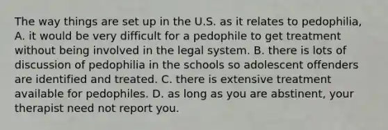 The way things are set up in the U.S. as it relates to pedophilia, A. it would be very difficult for a pedophile to get treatment without being involved in the legal system. B. there is lots of discussion of pedophilia in the schools so adolescent offenders are identified and treated. C. there is extensive treatment available for pedophiles. D. as long as you are abstinent, your therapist need not report you.