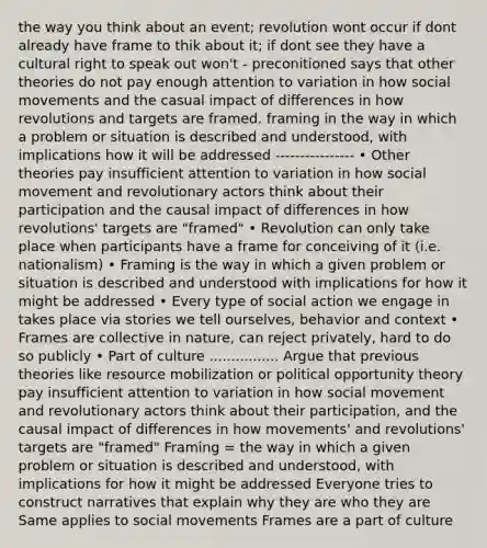 the way you think about an event; revolution wont occur if dont already have frame to thik about it; if dont see they have a cultural right to speak out won't - preconitioned says that other theories do not pay enough attention to variation in how social movements and the casual impact of differences in how revolutions and targets are framed. framing in the way in which a problem or situation is described and understood, with implications how it will be addressed ---------------- • Other theories pay insufficient attention to variation in how social movement and revolutionary actors think about their participation and the causal impact of differences in how revolutions' targets are "framed" • Revolution can only take place when participants have a frame for conceiving of it (i.e. nationalism) • Framing is the way in which a given problem or situation is described and understood with implications for how it might be addressed • Every type of social action we engage in takes place via stories we tell ourselves, behavior and context • Frames are collective in nature, can reject privately, hard to do so publicly • Part of culture ................ Argue that previous theories like resource mobilization or political opportunity theory pay insufficient attention to variation in how social movement and revolutionary actors think about their participation, and the causal impact of differences in how movements' and revolutions' targets are "framed" Framing = the way in which a given problem or situation is described and understood, with implications for how it might be addressed Everyone tries to construct narratives that explain why they are who they are Same applies to social movements Frames are a part of culture